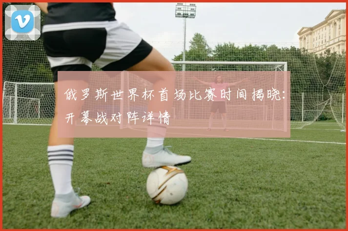 俄罗斯世界杯首场比赛时间揭晓：开幕战对阵详情
