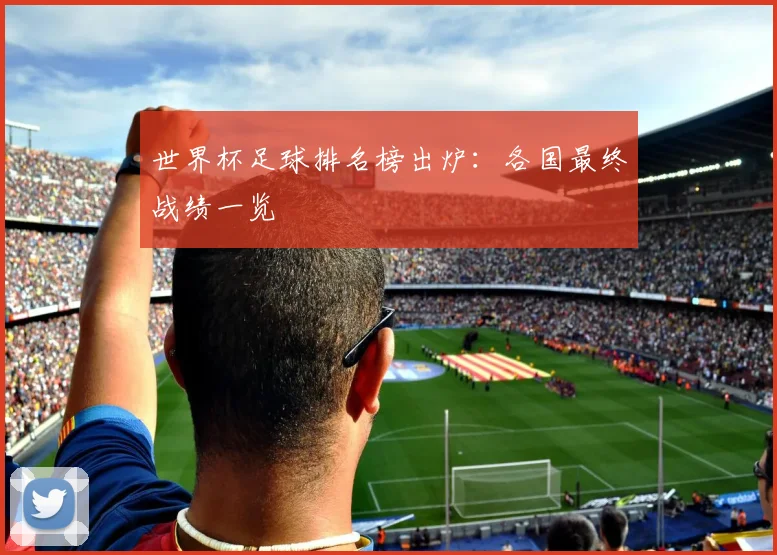 世界杯足球排名榜出炉：各国最终战绩一览