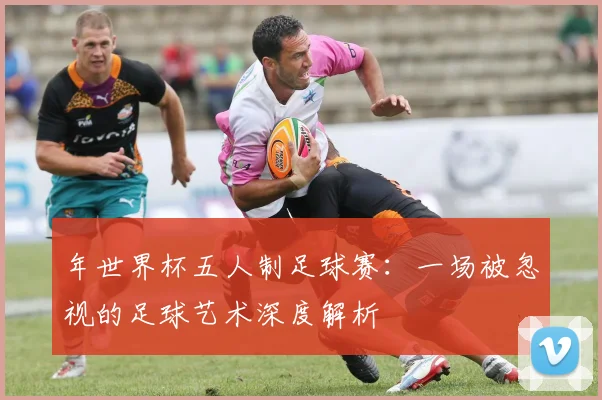 年世界杯五人制足球赛：一场被忽视的足球艺术深度解析