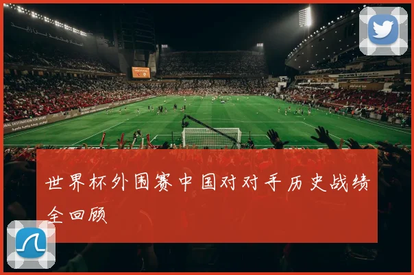世界杯外围赛中国对对手历史战绩全回顾